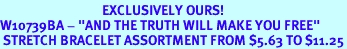 <bR>                                  EXCLUSIVELY OURS!<Br>W10739BA - "AND THE TRUTH WILL MAKE YOU FREE"<Br> STRETCH BRACELET ASSORTMENT FROM $5.63 TO $11.25