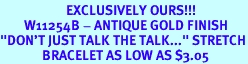 <br>                      EXCLUSIVELY OURS!!!<BR>        W11254B - ANTIQUE GOLD FINISH<Br>"DON'T JUST TALK THE TALK..." STRETCH<Br>              BRACELET AS LOW AS $3.05