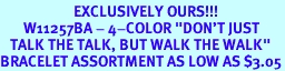 <bR>                      EXCLUSIVELY OURS!!!<BR>       W11257BA - 4-COLOR "DON'T JUST<Br>   TALK THE TALK, BUT WALK THE WALK"<BR>BRACELET ASSORTMENT AS LOW AS $3.05