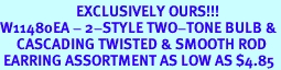 <bR>                       EXCLUSIVELY OURS!!!<BR>W11480EA - 2-STYLE TWO-TONE BULB &<Br>     CASCADING TWISTED & SMOOTH ROD<Br> EARRING ASSORTMENT AS LOW AS $4.85