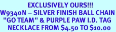 <br>                  EXCLUSIVELY OURS!!!<Br>W9340N - SILVER FINISH BALL CHAIN<Br>  "GO TEAM" & PURPLE PAW I.D. TAG<Br>     NECKLACE FROM $4.50 TO $10.00