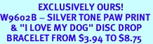 <Br>                  EXCLUSIVELY OURS!<br>W9602B - SILVER TONE PAW PRINT<Br>     & "I LOVE MY DOG" DISC DROP<br>   BRACELET FROM $3.94 TO $8.75