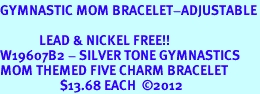 <Br>GYMNASTIC MOM BRACELET-ADJUSTABLE<Br><Br>             LEAD & NICKEL FREE!! <Br>W19607B2 - SILVER TONE GYMNASTICS <BR>MOM THEMED FIVE CHARM BRACELET <BR>                    $13.68 EACH  2012