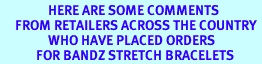 <BR>                HERE ARE SOME COMMENTS <BR>     FROM RETAILERS ACROSS THE COUNTRY <BR>                WHO HAVE PLACED ORDERS <BR>            FOR BANDZ STRETCH BRACELETS