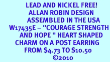 <BR>                 LEAD AND NICKEL FREE! <BR>                   ALLAN ROBIN DESIGN<BR>                  ASSEMBLED IN THE USA<BR>      W17435E - "COURAGE STRENGTH<br>             AND HOPE " HEART SHAPED <br>          CHARM ON A POST EARRING<br>                FROM $4.73 TO $10.50<br>                                   ©2010