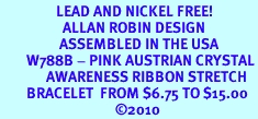 <BR>                 LEAD AND NICKEL FREE! <BR>                   ALLAN ROBIN DESIGN<BR>                  ASSEMBLED IN THE USA<BR>        W788B - PINK AUSTRIAN CRYSTAL<BR>              AWARENESS RIBBON STRETCH <br>        BRACELET  FROM $6.75 TO $15.00<br>                                   ©2010
