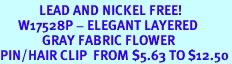 <br>             LEAD AND NICKEL FREE!<BR>      W17528P - ELEGANT LAYERED <BR>              GRAY FABRIC FLOWER <BR>PIN/HAIR CLIP  FROM $5.63 TO $12.50