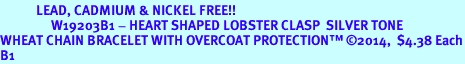 <bR>            LEAD, CADMIUM & NICKEL FREE!!<BR>                 W19203B1 - HEART SHAPED LOBSTER CLASP  SILVER TONE <BR>WHEAT CHAIN BRACELET WITH OVERCOAT PROTECTION 2014,  $4.38 Each<BR>B1