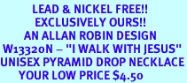 <Br>            LEAD & NICKEL FREE!!<Br>             EXCLUSIVELY OURS!!<BR>         AN ALLAN ROBIN DESIGN<BR> W13320N - "I WALK WITH JESUS"<Br>UNISEX PYRAMID DROP NECKLACE<BR>       YOUR LOW PRICE $4.50