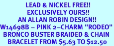 <Br>                 LEAD & NICKEL FREE!!<Br>                  EXCLUSIVELY OURS!!<Br>            AN ALLAN ROBIN DESIGN!!<Br>W14698B - PINK 2-CHARM "RODEO"<br>  BRONCO BUSTER BRAIDED & CHAIN<Br>     BRACELET FROM $5.63 TO $12.50
