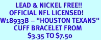 <BR>          LEAD & NICKEL FREE!!<br>      OFFICIAL NFL LICENSED!<BR>W18933B - "HOUSTON TEXANS"<Br>         CUFF BRACELET FROM<br>                  $3.35 TO $7.50