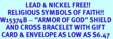 <Br>                 LEAD & NICKEL FREE!!<Br>     RELIGIOUS SYMBOLS OF FAITH!!<Br>W15374B - "ARMOR OF GOD" SHIELD<Br>    AND CROSS BRACELET WITH GIFT<Br> CARD & ENVELOPE AS LOW AS $6.47