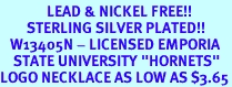 <Br>              LEAD & NICKEL FREE!!<Br>        STERLING SILVER PLATED!!<bR>   W13405N - LICENSED EMPORIA<bR>    STATE UNIVERSITY "HORNETS"<Br>LOGO NECKLACE AS LOW AS $3.65