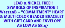 <Br>               LEAD & NICKEL FREE!!<Br>        SYMBOLS OF INSPIRATION!!<Br>W15339B - "COMMITMENT" HEART<Br>& MULTI COLOR BEADED BRACELET<Br>    WITH GIFT CARD AND ENVELOPE<Br>                   AS LOW AS $8.47