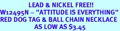 <Br>                   LEAD & NICKEL FREE!!<Br>W12495N - "ATTITUDE IS EVERYTHING"<Br>RED DOG TAG & BALL CHAIN NECKLACE<Br>                       AS LOW AS $3.45