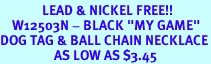 <Br>              LEAD & NICKEL FREE!!<Br>    W12503N - BLACK "MY GAME"<Br>DOG TAG & BALL CHAIN NECKLACE<Br>                  AS LOW AS $3.45