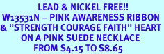 <Br>                  LEAD & NICKEL FREE!!<Br> W13531N - PINK AWARENESS RIBBON<Br>& "STRENGTH COURAGE FAITH" HEART<Br>          ON A PINK SUEDE NECKLACE<BR>                FROM $4.15 TO $8.65