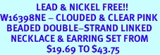 <Br>                 LEAD & NICKEL FREE!!<Br>W16398NE - CLOUDED & CLEAR PINK<Br>   BEADED DOUBLE-STRAND LINKED<Br>     NECKLACE & EARRING SET FROM<bR>                      $19.69 TO $43.75