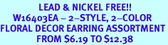 <Br>                  LEAD & NICKEL FREE!!<Br>      W16403EA - 2-STYLE, 2-COLOR<Br>FLORAL DECOR EARRING ASSORTMENT<Br>                 FROM $6.19 TO $12.38