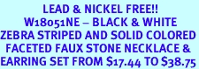 <bR>                LEAD & NICKEL FREE!!<Br>         W18051NE - BLACK & WHITE<Br>ZEBRA STRIPED AND SOLID COLORED<Br>  FACETED FAUX STONE NECKLACE &<Br>EARRING SET FROM $17.44 TO $38.75