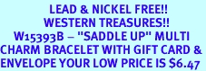 <Br>                  LEAD & NICKEL FREE!!<Br>                WESTERN TREASURES!!<Br>     W15393B - "SADDLE UP" MULTI<Br>CHARM BRACELET WITH GIFT CARD &<Br>ENVELOPE YOUR LOW PRICE IS $6.47