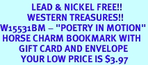 <Br>               LEAD & NICKEL FREE!!<Br>             WESTERN TREASURES!!<Br>W15531BM - "POETRY IN MOTION"<Br> HORSE CHARM BOOKMARK WITH<bR>         GIFT CARD AND ENVELOPE<Br>          YOUR LOW PRICE IS $3.97