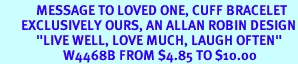 <BR>            MESSAGE TO LOVED ONE, CUFF BRACELET<BR>       EXCLUSIVELY OURS, AN ALLAN ROBIN DESIGN<BR>            "LIVE WELL, LOVE MUCH, LAUGH OFTEN"<BR>                     W4468B FROM $4.85 TO $10.00