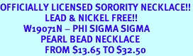 <Br>OFFICIALLY LICENSED SORORITY NECKLACE!!<Br>                     LEAD & NICKEL FREE!!<Br>           W19071N - PHI SIGMA SIGMA <BR>                   PEARL BEAD NECKLACE <BR>                     FROM $13.65 TO $32.50