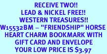 <Br>                       RECEIVE TWO!!<Br>              LEAD & NICKEL FREE!!<Br>             WESTERN TREASURES!!<Br>W15532BM - "FRIENDSHIP" HORSE<Br>   HEART CHARM BOOKMARK WITH<bR>          GIFT CARD AND ENVELOPE<Br>          YOUR LOW PRICE IS $3.97