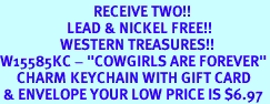 <Br>                            RECEIVE TWO!!<Br>                    LEAD & NICKEL FREE!!<Br>                  WESTERN TREASURES!!<Br>W15585KC - "COWGIRLS ARE FOREVER"<Br>     CHARM KEYCHAIN WITH GIFT CARD<bR> & ENVELOPE YOUR LOW PRICE IS $6.97