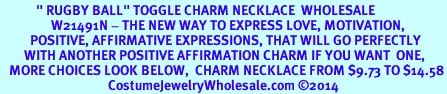 <BR>            " RUGBY BALL" TOGGLE CHARM NECKLACE  WHOLESALE <bR>                 W21491N - THE NEW WAY TO EXPRESS LOVE, MOTIVATION,<BR>          POSITIVE, AFFIRMATIVE EXPRESSIONS, THAT WILL GO PERFECTLY<br>        WITH ANOTHER POSITIVE AFFIRMATION CHARM IF YOU WANT  ONE,<BR>   MORE CHOICES LOOK BELOW,  CHARM NECKLACE FROM $9.73 TO $14.58<BR>                                    CostumeJewelryWholesale.com �2014