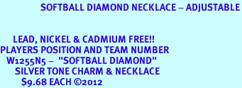 <bR>                   SOFTBALL DIAMOND NECKLACE - ADJUSTABLE<BR>             <BR>  <BR>      LEAD, NICKEL & CADMIUM FREE!! <BR>PLAYERS POSITION AND TEAM NUMBER  <BR>   W1255N5 -  "SOFTBALL DIAMOND" <Br>       SILVER TONE CHARM & NECKLACE <BR>          $9.68 EACH �2012