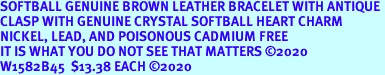 SOFTBALL GENUINE BROWN LEATHER BRACELET WITH ANTIQUE <BR>CLASP WITH GENUINE CRYSTAL SOFTBALL HEART CHARM<BR>NICKEL, LEAD, AND POISONOUS CADMIUM FREE<BR>IT IS WHAT YOU DO NOT SEE THAT MATTERS 2020<BR>W1582B45  $13.38 EACH 2020