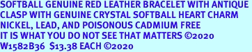 SOFTBALL GENUINE RED LEATHER BRACELET WITH ANTIQUE <BR>CLASP WITH GENUINE CRYSTAL SOFTBALL HEART CHARM<BR>NICKEL, LEAD, AND POISONOUS CADMIUM FREE<BR>IT IS WHAT YOU DO NOT SEE THAT MATTERS 2020<BR>W1582B36  $13.38 EACH 2020