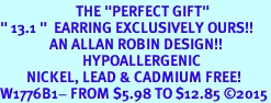 <BR>                       THE "PERFECT GIFT"<BR>" 13.1 "  EARRING EXCLUSIVELY OURS!!   <Br>               AN ALLAN ROBIN DESIGN!!   <br>                         HYPOALLERGENIC<BR>        NICKEL, LEAD & CADMIUM FREE!   <BR>W1776B1- FROM $5.98 TO $12.85 2015