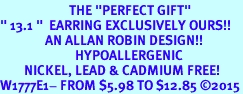 <BR>                       THE "PERFECT GIFT"<BR>" 13.1 "  EARRING EXCLUSIVELY OURS!!   <Br>               AN ALLAN ROBIN DESIGN!!   <br>                         HYPOALLERGENIC<BR>        NICKEL, LEAD & CADMIUM FREE!   <BR>W1777E1- FROM $5.98 TO $12.85 2015