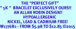 <BR>                       THE "PERFECT GIFT"<BR>" 5K "  BRACELET EXCLUSIVELY OURS!!   <Br>               AN ALLAN ROBIN DESIGN!!   <br>                         HYPOALLERGENIC<BR>        NICKEL, LEAD & CADMIUM FREE!   <BR>W1776B1- FROM $5.98 TO $12.85 2015
