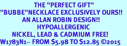 <BR>                       THE "PERFECT GIFT"<BR>"BUBBE"NECKLACE EXCLUSIVELY OURS!!   <Br>               AN ALLAN ROBIN DESIGN!!   <br>                         HYPOALLERGENIC<BR>        NICKEL, LEAD & CADMIUM FREE!   <BR>W1783N1- FROM $5.98 TO $12.85 2015