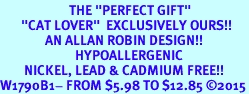 <BR>                       THE "PERFECT GIFT"<BR>       "CAT LOVER"  EXCLUSIVELY OURS!!   <Br>               AN ALLAN ROBIN DESIGN!!   <br>                         HYPOALLERGENIC<BR>        NICKEL, LEAD & CADMIUM FREE!!   <BR>W1790B1- FROM $5.98 TO $12.85 2015