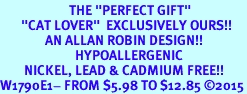 <BR>                       THE "PERFECT GIFT"<BR>       "CAT LOVER"  EXCLUSIVELY OURS!!   <Br>               AN ALLAN ROBIN DESIGN!!   <br>                         HYPOALLERGENIC<BR>        NICKEL, LEAD & CADMIUM FREE!!   <BR>W1790E1- FROM $5.98 TO $12.85 2015