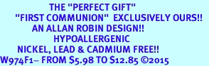 <BR>                       THE "PERFECT GIFT"<BR>       "FIRST COMMUNION"  EXCLUSIVELY OURS!!   <Br>               AN ALLAN ROBIN DESIGN!!   <br>                         HYPOALLERGENIC<BR>        NICKEL, LEAD & CADMIUM FREE!!   <BR>W974F1- FROM $5.98 TO $12.85 2015