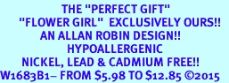 <BR>                       THE "PERFECT GIFT"<BR>       "FLOWER GIRL"  EXCLUSIVELY OURS!!   <Br>               AN ALLAN ROBIN DESIGN!!   <br>                         HYPOALLERGENIC<BR>        NICKEL, LEAD & CADMIUM FREE!!   <BR>W1683B1- FROM $5.98 TO $12.85 2015