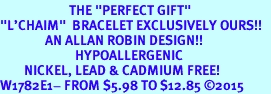 <BR>                       THE "PERFECT GIFT"<BR>"L'CHAIM"  BRACELET EXCLUSIVELY OURS!!   <Br>               AN ALLAN ROBIN DESIGN!!   <br>                         HYPOALLERGENIC<BR>        NICKEL, LEAD & CADMIUM FREE!   <BR>W1782E1- FROM $5.98 TO $12.85 2015