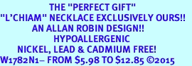 <BR>                       THE "PERFECT GIFT"<BR>"L'CHIAM" NECKLACE EXCLUSIVELY OURS!!   <Br>               AN ALLAN ROBIN DESIGN!!   <br>                         HYPOALLERGENIC<BR>        NICKEL, LEAD & CADMIUM FREE!   <BR>W1782N1- FROM $5.98 TO $12.85 2015