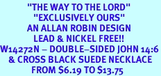 <BR>             "THE WAY TO THE LORD"<BR>                "EXCLUSIVELY OURS"<bR>             AN ALLAN ROBIN DESIGN<Br>                LEAD & NICKEL FREE!!<Br>W14272N - DOUBLE-SIDED JOHN 14:6<br>    & CROSS BLACK SUEDE NECKLACE<br>               FROM $6.19 TO $13.75