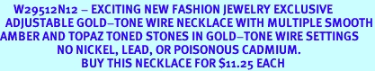 <BR>     W29512N12 - EXCITING NEW FASHION JEWELRY EXCLUSIVE <BR>  ADJUSTABLE GOLD-TONE WIRE NECKLACE WITH MULTIPLE SMOOTH<BR>AMBER AND TOPAZ TONED STONES IN GOLD-TONE WIRE SETTINGS <BR>                     NO NICKEL, LEAD, OR POISONOUS CADMIUM.  <br>                              BUY THIS NECKLACE FOR $11.25 EACH