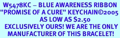 <Br>  W5478KC - BLUE AWARENESS RIBBON<BR>"PROMISE OF A CURE" KEYCHAIN&#169;2005<bR>                           AS LOW AS $2.50<br>   EXCLUSIVELY OURS! WE ARE THE ONLY<bR>     MANUFACTURER OF THIS BRACELET! 