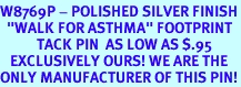 <bR>W8769P - POLISHED SILVER FINISH<Br>  "WALK FOR ASTHMA" FOOTPRINT<Br>           TACK PIN  AS LOW AS $.95<br>   EXCLUSIVELY OURS! WE ARE THE<Br>ONLY MANUFACTURER OF THIS PIN!
