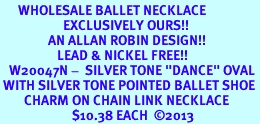 <BR>      WHOLESALE BALLET NECKLACE<bR>                     EXCLUSIVELY OURS!! <BR>                AN ALLAN ROBIN DESIGN!! <BR>                   LEAD & NICKEL FREE!! <BR>   W20047N -  SILVER TONE "DANCE" OVAL <BR> WITH SILVER TONE POINTED BALLET SHOE <BR>        CHARM ON CHAIN LINK NECKLACE <BR>                        $10.38 EACH  2013