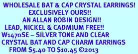 <BR>  WHOLESALE BAT & CAP CRYSTAL EARRINGS! <bR>                   EXCLUSIVELY OURS!! <Br>               AN ALLAN ROBIN DESIGN!! <BR>   LEAD, NICKEL & CADMIUM FREE!! <BR> W1470SE - SILVER TONE AND CLEAR <BR> CRYSTAL BAT AND CAP CHARM EARRINGS <BR>      FROM $5.40 TO $10.45 2013